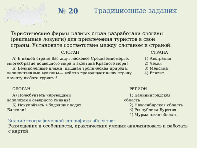 Традиционные задания № 20 Туристические фирмы разных стран разработали слоганы (рекламные лозунги) для привлечения туристов в свои страны. Установите соответствие между слоганом и страной. СЛОГАН   А) В нашей стране Вас ждут ласковое Средиземноморье, многообразие подводного мира и экзотика Красного моря!   СТРАНА Б) Великолепные пляжи, пышная тропическая природа, величественные вулканы — всё это превращает нашу страну в мечту любого туриста! 1) Австралия 2) Чехия 3) Мексика 4) Египет СЛОГАН А) Полюбуйтесь чарующими всполохами северного сияния!   РЕГИОН Б) Искупайтесь в бодрящих водах Балтики!   1) Калининградская область 2) Новосибирская область 3) Республика Бурятия 4) Мурманская область Знание географической специфики объектов: Размещение и особенности, практические умения анализировать и работать с картой. 