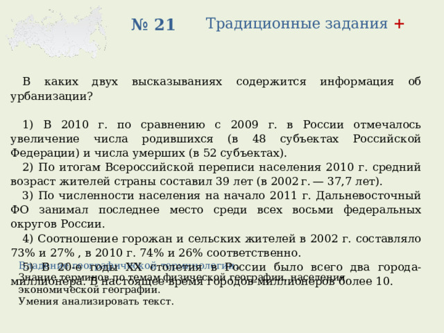 Традиционные задания + № 21 В каких двух высказываниях содержится информация об урбанизации?   1) В 2010 г. по сравнению с 2009 г. в России отмечалось увеличение числа родившихся (в 48 субъектах Российской Федерации) и числа умерших (в 52 субъектах). 2) По итогам Всероссийской переписи населения 2010 г. средний возраст жителей страны составил 39 лет (в 2002 г. — 37,7 лет). 3) По численности населения на начало 2011 г. Дальневосточный ФО занимал последнее место среди всех восьми федеральных округов России. 4) Соотношение горожан и сельских жителей в 2002 г. составляло 73% и 27% , в 2010 г. 74% и 26% соответственно. 5) В 20-е годы XX столетия в России было всего два города-миллионера. В настоящее время городов-миллионеров более 10. Владение географической терминологии: Знание терминов по темам физической географии, населения, экономической географии. Умения анализировать текст. 