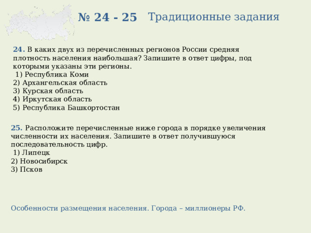 Традиционные задания № 24 - 25 24. В каких двух из перечисленных регионов России средняя плотность населения наибольшая? Запишите в ответ цифры, под которыми указаны эти регионы.   1) Республика Коми 2) Архангельская область 3) Курская область 4) Иркутская область 5) Республика Башкортостан 25. Расположите перечисленные ниже города в порядке увеличения численности их населения. Запишите в ответ получившуюся последовательность цифр.   1) Липецк 2) Новосибирск 3) Псков Особенности размещения населения. Города – миллионеры РФ. 