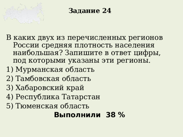 Задание 24 В каких двух из перечисленных регионов России средняя плотность населения наибольшая? Запишите в ответ цифры, под которыми указаны эти регионы. 1) Мурманская область 2) Тамбовская область 3) Хабаровский край 4) Республика Татарстан 5) Тюменская область Выполнили 38 %  