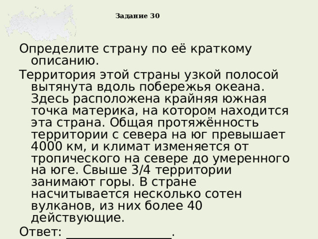Задание 30 Определите страну по её краткому описанию. Территория этой страны узкой полосой вытянута вдоль побережья океана. Здесь расположена крайняя южная точка материка, на котором находится эта страна. Общая протяжённость территории с севера на юг превышает 4000 км, и климат изменяется от тропического на севере до умеренного на юге. Свыше 3/4 территории занимают горы. В стране насчитывается несколько сотен вулканов, из них более 40 действующие. Ответ: _________________. Выполнили 41 % 