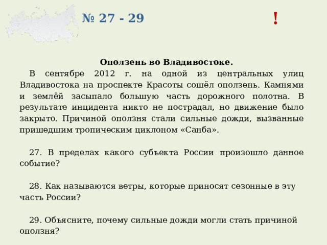 ! № 27 - 29 Оползень во Владивостоке. В сентябре 2012 г. на одной из центральных улиц Владивостока на проспекте Красоты сошёл оползень. Камнями и землёй засыпало большую часть дорожного полотна. В результате инцидента никто не пострадал, но движение было закрыто. Причиной оползня стали сильные дожди, вызванные пришедшим тропическим циклоном «Санба».   27. В пределах какого субъекта России произошло данное событие?   28.  Как называются ветры, которые приносят сезонные в эту часть России?   29. Объясните, почему сильные дожди могли стать причиной оползня? 