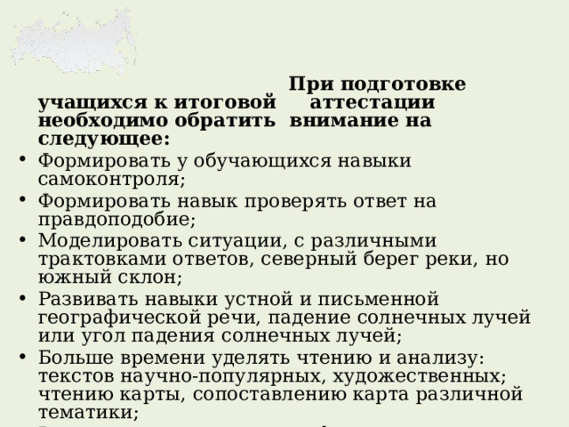    При подготовке учащихся к итоговой аттестации необходимо обратить внимание на следующее: Формировать у обучающихся навыки самоконтроля; Формировать навык проверять ответ на правдоподобие; Моделировать ситуации, с различными трактовками ответов, северный берег реки, но южный склон; Развивать навыки устной и письменной географической речи, падение солнечных лучей или угол падения солнечных лучей; Больше времени уделять чтению и анализу: текстов научно-популярных, художественных; чтению карты, сопоставлению карта различной тематики; Решать и составлять географические задачи; Анализ географических проблем; Чтение таблиц, схем, работа со статистическим материалом, использование различных источников информации; Понимание основных географических следствий. 