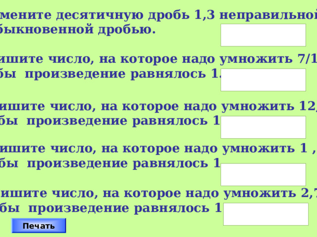 Замените десятичную дробь 1,3 неправильной  обыкновенной дробью. 2. Запишите число, на которое надо умножить 7/15,  чтобы произведение равнялось 1. 3. Запишите число, на которое надо умножить 12,  чтобы произведение равнялось 1. 4. Запишите число, на которое надо умножить 1 ,  чтобы произведение равнялось 1. Дроби следует вписывать так, например 2/3 Проверку осуществляет класс. 5. Запишите число, на которое надо умножить 2,7,  чтобы произведение равнялось 1. Печать 16 