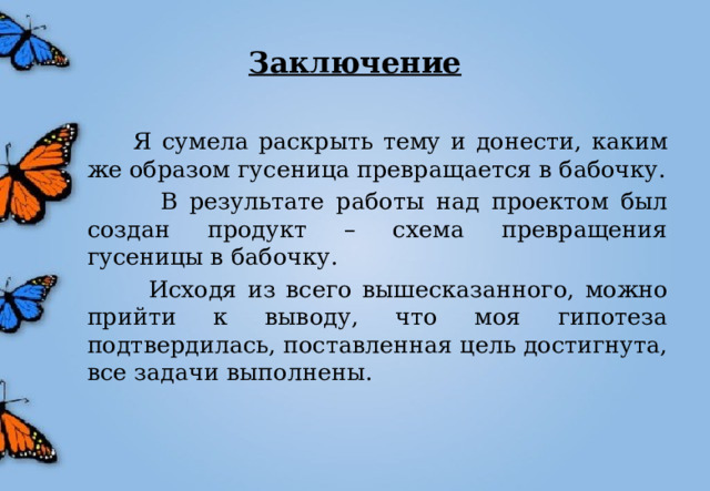 Заключение  Я сумела раскрыть тему и донести, каким же образом гусеница превращается в бабочку.  В результате работы над проектом был создан продукт – схема превращения гусеницы в бабочку.  Исходя из всего вышесказанного, можно прийти к выводу, что моя гипотеза подтвердилась, поставленная цель достигнута, все задачи выполнены. 