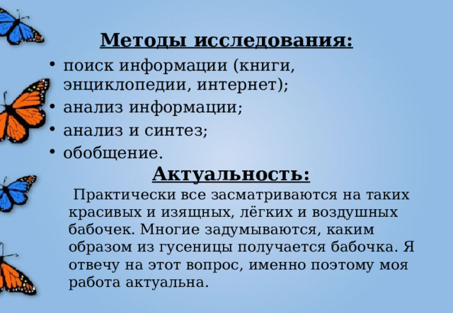 Методы исследования: поиск информации (книги, энциклопедии, интернет); анализ информации; анализ и синтез; обобщение. Актуальность:  Практически все засматриваются на таких красивых и изящных, лёгких и воздушных бабочек. Многие задумываются, каким образом из гусеницы получается бабочка. Я отвечу на этот вопрос, именно поэтому моя работа актуальна. 