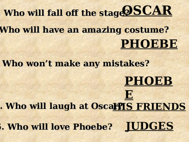 OSCAR 2. Who will fall off the stage? 3. Who will have an amazing costume? PHOEBE 4. Who won’t make any mistakes? PHOEBE 5. Who will laugh at Oscar? HIS FRIENDS JUDGES 6. Who will love Phoebe? 