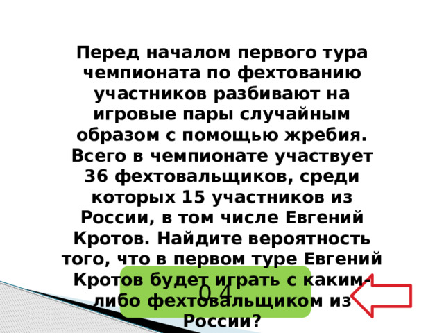 Перед началом первого тура чемпионата по фехтованию участников разбивают на игровые пары случайным образом с помощью жребия. Всего в чемпионате участвует 36 фехтовальщиков, среди которых 15 участников из России, в том числе Евгений Кротов. Найдите вероятность того, что в первом туре Евгений Кротов будет играть с каким-либо фехтовальщиком из России?   0,4 