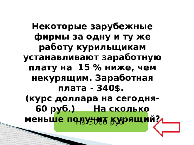   Некоторые зарубежные фирмы за одну и ту же работу курильщикам устанавливают заработную плату на 15 % ниже, чем некурящим. Заработная плата - 340$. (курс доллара на сегодня-60 руб.) На сколько меньше получит курящий? На 3060 руб. 