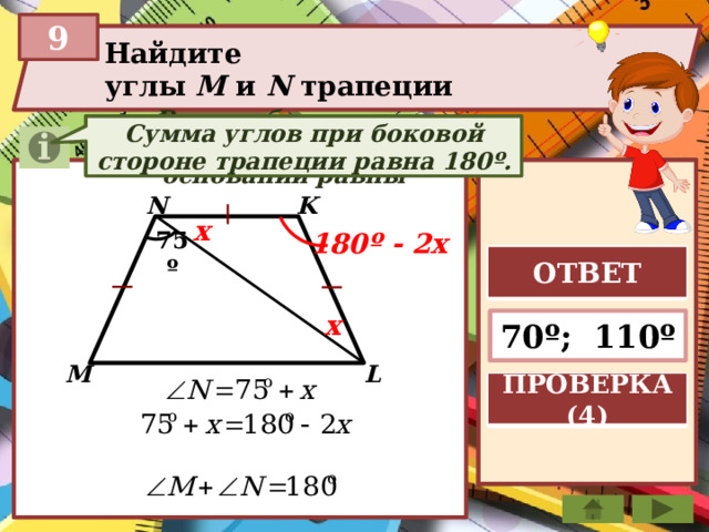 9 Найдите углы М и N трапеции В равнобедренном треугольнике углы при основании равны В равнобедренной трапеции углы при основаниях равны Сумма углов при боковой стороне трапеции равна 180º. K N x 180º - 2x 75º ОТВЕТ x 70º; 110º L M ПРОВЕРКА (4) 