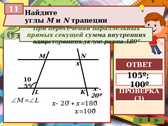 11 Найдите углы М и N трапеции При пересечении параллельных прямых секущей сумма внутренних односторонних углов равна 180° При пересечении параллельных прямых секущей внутренние накрест лежащие углы равны N M ОТВЕТ x 105º; 100º 105º K L x - 20º ПРОВЕРКА (3) 