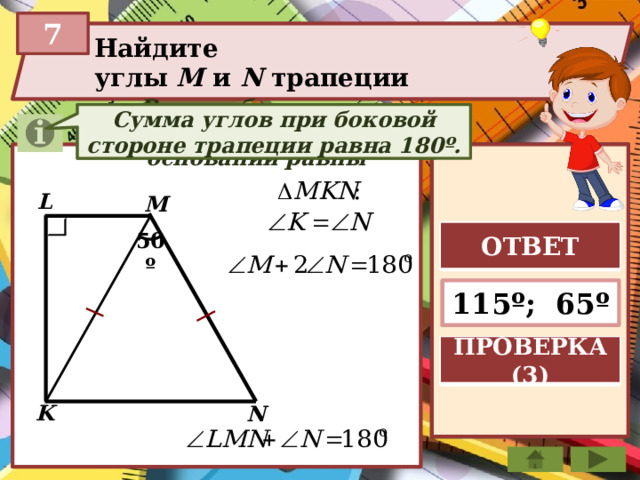 7 Найдите углы М и N трапеции В равнобедренном треугольнике углы при основании равны Сумма углов при боковой стороне трапеции равна 180º. L M ОТВЕТ 50º 115º; 65º ПРОВЕРКА (3) K N  