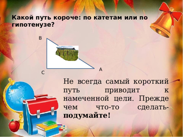 Какой путь короче: по катетам или по гипотенузе? В А С Не всегда самый короткий путь приводит к намеченной цели. Прежде чем что-то сделать- подумайте! 