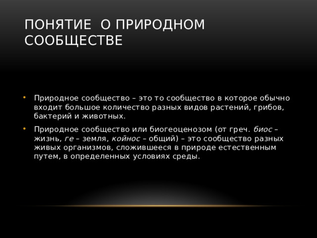 Понятие о природном сообществе Природное сообщество – это то сообщество в которое обычно входит большое количество разных видов растений, грибов, бактерий и животных. Природное сообщество или биогеоценозом (от греч. биос – жизнь, ге – земля, койнос – общий) – это сообщество разных живых организмов, сложившееся в природе естественным путем, в определенных условиях среды. 