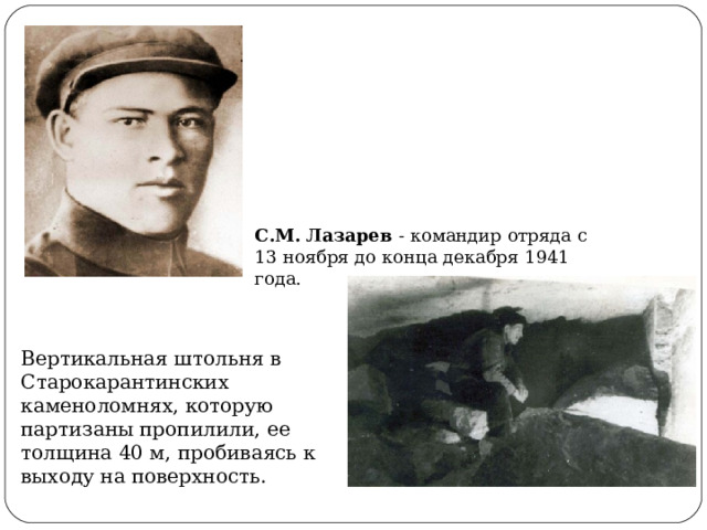 С.М. Лазарев - командир отряда с 13 ноября до конца декабря 1941 года. Вертикальная штольня в Старокарантинских каменоломнях, которую партизаны пропилили, ее толщина 40 м, пробиваясь к выходу на поверхность. 
