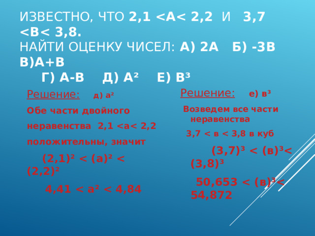 ИЗВЕСТНО, ЧТО 2,1  А  2,2 И 3,7  В  3,8.  НАЙТИ ОЦЕНКУ ЧИСЕЛ: А) 2А Б) -3В В)А+В  Г) А-В Д) А ² Е) В ³ Решение:  е) в ³  Возведем все части неравенства  3,7  в  3,8 в куб  (3,7) ³   (в) ³ (3,8) ³  50,653  (в) ³ 54,872 Решение:  д) а ² Обе части двойного неравенства 2,1  а  2,2 положительны, значит  (2,1) ²   (а) ²   (2,2) ²  4,41  а ²   4,84 
