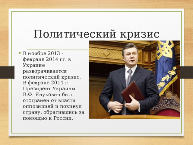 Политический кризис В ноябре 2013 - феврале 2014 гг. в Украине разворачивается политический кризис. В феврале 2014 г. Президент Украины В.Ф. Янукович был отстранен от власти оппозицией и покинул страну, обратившись за помощью к России. 