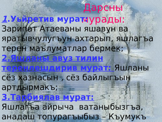 Дарсны мурады: 1 .Уьйретив мурат: Зарипат Атаеваны яшавун ва яратывчулугъун ахтарып, яшлагъа терен маълуматлар бермек; 2.Яшланы авуз тилин теренлешдирив мурат: Яшланы сёз хазнасын , сёз байлыгъын артдырмакъ; 3.Тарбиялав мурат: Яшлагъа айрыча ватаныбызгъа, анадаш топурагъыбыз – Къумукъ тюзге бакъгъан сююв гьислени сингдирмек; бири – бири булангъы аралыгъын беклешдирмек, къурдашлыкъ – дослукъну артдырмакъ. 