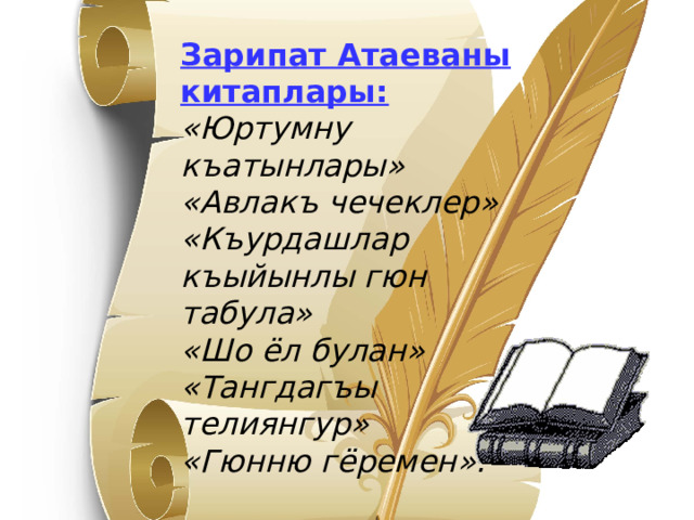 Зарипат Атаеваны китаплары: « Юртумну къатынлары » « Авлакъ чечеклер » « Къурдашлар къыйынлы гюн табула » « Шо ёл булан » « Тангдагъы телиянгур » « Гюнню гёремен » . 