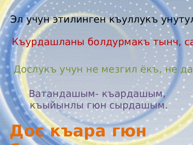 Эл учун этилинген къуллукъ унутулмас. Къурдашланы болдурмакъ тынч, сакълама къыйын. Дослукъ учун не мезгил ёкъ, не дазу. Ватандашым- къардашым, къыйынлы гюн сырдашым. Дос къара гюн билинер  