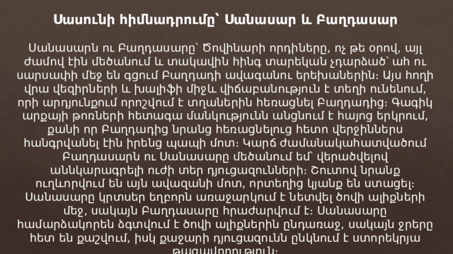 Սասունի հիմնադրումը՝ Սանասար և Բաղդասար Սանասարն ու Բաղդասարը՝ Ծովինարի որդիները, ոչ թե օրով, այլ ժամով էին մեծանում և տակավին հինգ տարեկան չդարձած՝ ահ ու սարսափի մեջ են գցում Բաղդադի ավագանու երեխաներին։ Այս հողի վրա վեզիրների և խալիֆի միջև վիճաբանություն է տեղի ունենում, որի արդյունքում որոշվում է տղաներին հեռացնել Բաղդադից։ Գագիկ արքայի թոռների հետագա մանկությունն անցնում է հայոց երկրում, քանի որ Բաղդադից նրանց հեռացնելուց հետո վերջիններս հանգրվանել էին իրենց պապի մոտ։ Կարճ ժամանակահատվածում Բաղդասարն ու Սանասարը մեծանում եմ՝ վերածվելով աննկարագրելի ուժի տեր դյուցազունների։ Շուտով նրանք ուղևորվում են այն ավազանի մոտ, որտեղից կյանք են ստացել։ Սանասարը կրտսեր եղբորն առաջարկում է նետվել ծովի ալիքների մեջ, սակայն Բաղդասարը հրաժարվում է։ Սանասարը համարձակորեն ձգտվում է ծովի ալիքներին ընդառաջ, սակայն ջրերը հետ են քաշվում, իսկ քաջարի դյուցազունն ընկնում է ստորեկրյա թագավորություն։ 