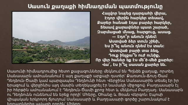 Սասուն քաղաքի հիմնադրման պատմությունը Հալվոր նայեց դարգահի վերա,  Էդոր վերին հարկեր տեսավ,  Քարեր հանած էդա բարձր հարկեր,  Տեսավ քարափներ պատ շարած,  Զարմացած մնաց, հարցուց, ասաց.  — Էդո՞ր անուն դնեմ։  Աստված ձեր տուն շինի,  Ես ի՞նչ անուն դնեմ էս տան։  Աստված բարի տա ձեզ,  Դուք ինչքա՞ն ուժ ունիք,  Որ վեր հաներ եք էս մե՜ծ-մեծ քարեր։  Վա՜, էս ի՞նչ սասան քարեր են. Սասունի հիմնադրումից հետո քաջազունները մեկնում են Պղնձե քաղաք, որտեղ Սանասարն ամուսնանում է այդ քաղաքի արքայի դստեր՝ Քառսուն-Ճուղ-Ծամ Դեղձուն-Ծամի կամ պարզապես Դեղձունի հետ։ Վերջինս Սանասարին տեսել էր իր երազում և վերջինիս այդ մասին տեղեկացրել էր նամակի միջոցով։ Բաղդասարն էլ իր հերթին ամուսնանում է Դեղձուն-Ծամի քրոջ հետ և մեկնում Բաղդադ։ Սանասարն ու Դեղձունն ունենում են երեք որդի՝ Մհերը, Օհանը և Ցռան Վերգոն։ Էպոսի վիպական երկրորդ ճյուղում Սանասարի և Բաղդասարի գործը շարունակում է եղբայրներից ավագի որդին՝ Մհերը։ 