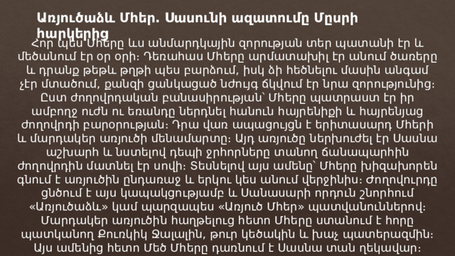 Առյուծաձև Մհեր․ Սասունի ազատումը Մըսրի հարկերից Հոր պես Մհերը ևս անմարդկային զորության տեր պատանի էր և մեծանում էր օր օրի։ Դեռահաս Մհերը արմատախիլ էր անում ծառերը և դրանք թեթև թղթի պես բարձում, իսկ ձի հեծնելու մասին անգամ չէր մտածում, քանզի ցանկացած նժույգ ճկվում էր նրա զորությունից։ Ըստ ժողովրդական բանասիրության՝ Մհերը պատրաստ էր իր ամբողջ ուժն ու եռանդը ներդնել հանուն հայրենիքի և հայրենյաց ժողովրդի բարօրության։ Դրա վառ ապացույցն է երիտասարդ Մհերի և մարդակեր առյուծի մենամարտը։ Այդ առյուծը ներխուժել էր Սասնա աշխարհ և նստելով դեպի ջրհորները տանող ճանապարհին ժողովրդին մատնել էր սովի։ Տեսնելով այս ամենը՝ Մհերը խիզախորեն գնում է առյուծին ընդառաջ և երկու կես անում վերջինիս։ Ժողովուրդը ցնծում է այս կապակցությամբ և Սանասարի որդուն շնորհում «Առյուծաձև» կամ պարզապես «Առյուծ Մհեր» պատվանուններով։ Մարդակեր առյուծին հաղթելուց հետո Մհերը ստանում է հորը պատկանող Քուռկիկ Ջալալին, թուր կեծակին և խաչ պատերազմին։ Այս ամենից հետո Մեծ Մհերը դառնում է Սասնա տան ղեկավար։ 