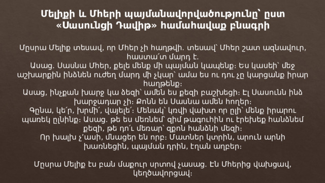 Մելիքի և Մհերի պայմանավորվածությունը՝ ըստ «Սասունցի Դավիթ» համահավաք բնագրի Մըսրա Մելիք տեսավ, որ Մհեր չի հաղթվի. տեսավ՝ Մհեր շատ ազնավուր, հաստա՛տ մարդ է.  Ասաց. Սասնա Մհեր, քելե մենք մի պայման կապենք։ Ես կասեի՝ մեջ աշխարքին ինձնեն ուժեղ մարդ մի չկար՝ ամա ես ու դու չը կարցանք իրար հաղթենք։  Ասաց, ինչքան խարջ կա ձեզի՝ ամեն ես քեզի բաշխեցի։ Էլ Սասունն ինձ խարջադար չի։ Քոնն են Սասնա ամեն հողեր։  Գընա, կե՛ր, խրմի՛, վայելե՛։ Մենակ՝ կռվի վախտ որ ըլի՝ մենք իրարու պառեկ ըլնինք։ Ասաց. թե ես մեռնեմ՝ զիմ թագուհին ու էրեխեք հանձնեմ քեզի, թե դո՛ւ մեռար՝ զքոն հանձնի մեզի։  Որ խալխ չ’ասի, մնացեր են որբ։ Մատներ կտրին, արուն արնի խառնեցին, պայման դրին, էղան աղբեր։   Մըսրա Մելիք էս բան մաքուր սրտով չասաց. Էն Մհերից վախցավ, կեղծավորցավ։ 