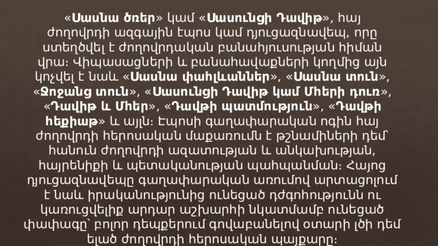 « Սասնա ծռեր » կամ « Սասունցի Դավիթ », հայ ժողովրդի ազգային էպոս կամ դյուցազնավեպ, որը ստեղծվել է ժողովրդական բանահյուսության հիման վրա։ Վիպասացների և բանահավաքների կողմից այն կոչվել է նաև « Սասնա փահլևաններ », « Սասնա տուն », « Ջոջանց տուն », « Սասունցի Դավիթ կամ Մհերի դուռ », « Դավիթ և Մհեր », « Դավթի պատմություն », « Դավթի հեքիաթ » և այլն։ Էպոսի գաղափարական ոգին հայ ժողովրդի հերոսական մաքառումն է թշնամիների դեմ՝ հանուն ժողովրդի ազատության և անկախության, հայրենիքի և պետականության պահպանման։ Հայոց դյուցազնավեպը գաղափարական առումով արտացոլում է նաև իրականությունից ունեցած դժգոհությունն ու կառուցվելիք արդար աշխարհի նկատմամբ ունեցած փափագը՝ բոլոր դեպքերում գովաբանելով օտարի լծի դեմ ելած ժողովրդի հերոսական պայքարը։ 