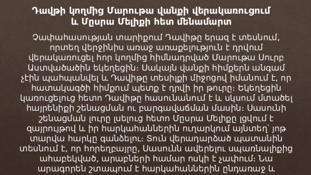 Դավթի կողմից Մարութա վանքի վերակառուցում և Մըսրա Մելիքի հետ մենամարտ Չափահասության տարիքում Դավիթը երազ է տեսնում, որտեղ վերջինիս առաջ առաքելություն է դրվում վերակառուցել հոր կողմից հիմնադրված Մարութա Սուրբ Աստվածածին եկեղեցին։ Սակայն վանքի հիմքերն անգամ չէին պահպանվել և Դավիթը տեսիլքի միջոցով իմանում է, որ հատակագծի հիմքում պետք է դրվի իր թուրը։ Եկեղեցին կառուցելուց հետո Դավիթը հասունանում է և սկսում մտածել հայրենիքի շենացման ու բարգավաճման մասին։ Սասունի շենացման լուրը լսելուց հետո Մըսրա Մելիքը լցվում է զայրույթով և իր հարկահաններին ուղարկում այնտեղ՝ յոթ տարվա հարկը գանձելու։ Տուն վերադարձած պատանին տեսնում է, որ հորեղբայրը, Սասունն ավերելու սպառնալիքից ահաբեկված, արաբների համար ոսկի է չափում։ Նա արագորեն շտապում է հարկահաններին ընդառաջ և սարսափելիորեն ջարդում նրանց մռութները։ 