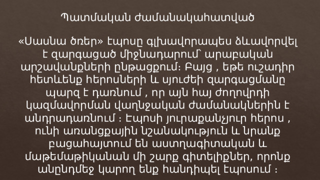 Պատմական ժամանակահատված «Սասնա ծռեր» էպոսը գլխավորապես ձևավորվել է զարգացած միջնադարում՝ արաբական արշավանքների ընթացքում։ Բայց , եթե ուշադիր հետևենք հերոսների և սյուժեի զարգացմանը պարզ է դառնում , որ այն հայ ժողովրդի կազմավորման վաղնջական ժամանակներին է անդրադառնում ։ Էպոսի յուրաքանչյուր հերոս , ունի առանցքային նշանակություն և նրանք բացահայտում են աստղագիտական և մաթեմաթիկանան մի շարք գիտելիքներ, որոնք անընդմեջ կարող ենք հանդիպել էպոսում ։ 