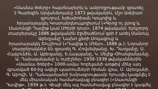 «Սասնա ծռերը» հայտնաբերել և ամբողջությամբ գրառել է Գարեգին Սրվանձտյանը 1873 թվականին, Մշո Առնիստ գյուղում, երեսփոխան Կրպոյից և հրատարակել Կոստանդնուպոլիսում («Գրոց ու բրոց և Սասունցի Դավիթ կամ Մհերի դուռ», 1874 թվական)։ Երկրորդ տարբերակը 1886 թվականին Էջմիածնում գրի է առել Մանուկ Աբեղյանը՝ Նախո քեռի Մոկացուց և հրատարակել Շուշիում («Դավիթ և Մհեր», 1889 թ.)։ Նորանոր տարբերակներ են գրառել Գ. Հովսեփյանը, Խ. Դադյանը, Ս. Հայկունին, Ա. Աբեղյանը, Ե.Լալայանը, Կ. Մելիք–Օհանջանյանը, Ա. Ղանալանյանը և ուրիշներ։ 1938-1939 թվականներին «Սասնա ծռերի» 1000-ամյա հոբելյանի առթիվ մինչ այդ գրառված 60-ից ավելի պատումների հիման վրա, Մ. Աբեղյանի, Գ. Աբովի, Ա. Ղանալանյանի խմբագրությամբ հյուսվել-կազմվել է մեկ միասնական համահավաք բնագիր («Սասունցի Դավիթ», 1939 թ.)։ Վեպի մեկ այլ համահավաք բնագիր է կազմել Տ. Չիթունին Փարիզում («Սասունական», 1942 թ.)։ 