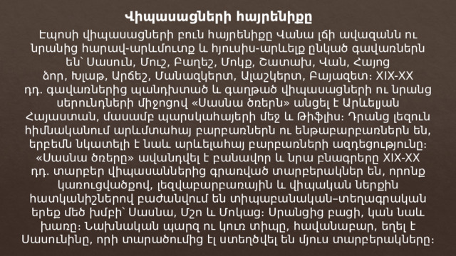 Վիպասացների հայրենիքը Էպոսի վիպասացների բուն հայրենիքը Վանա լճի ավազանն ու նրանից հարավ-արևմուտք և հյուսիս-արևելք ընկած գավառներն են՝ Սասուն, Մուշ, Բաղեշ, Մոկք, Շատախ, Վան, Հայոց ձոր, Խլաթ, Արճեշ, Մանազկերտ, Ալաշկերտ, Բայազետ։ XIX-XX դդ. գավառներից պանդխտած և գաղթած վիպասացների ու նրանց սերունդների միջոցով «Սասնա ծռերն» անցել է Արևելյան Հայաստան, մասամբ պարսկահայերի մեջ և Թիֆլիս։ Դրանց լեզուն հիմնականում արևմտահայ բարբառներն ու ենթաբարբառներն են, երբեմն նկատելի է նաև արևելահայ բարբառների ազդեցությունը։ «Սասնա ծռերը» ավանդվել է բանավոր և նրա բնագրերը XIX-XX դդ. տարբեր վիպասաններից գրառված տարբերակներ են, որոնք կառուցվածքով, լեզվաբարբառային և վիպական ներքին հատկանիշներով բաժանվում են տիպաբանական–տեղագրական երեք մեծ խմբի՝ Սասնա, Մշո և Մոկաց։ Սրանցից բացի, կան նաև խառը։ Նախնական պարզ ու կուռ տիպը, հավանաբար, եղել է Սասունինը, որի տարածումից էլ ստեղծվել են մյուս տարբերակները։ 