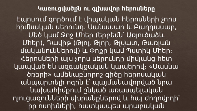 Կառուցվածքն ու գլխավոր հերոսները Էպոսում գործում է վիպական հերոսների չորս հիմնական սերունդ. Սանասար և Բաղդասար, Մեծ կամ Ջոջ Մհեր (երբեմն՝ Առյուծաձև Մհեր), Դավիթ (Թլոլ, Թլոր, Թլվատ, Թառլան մականուններով) և Փոքր կամ Պստիկ Մհեր։ Հերոսների այս չորս սերունդը միմյանց հետ կապված են ազգակցական կապերով։ «Սասնա ծռերի» ամենաբնորոշ գիծը հերոսական անպարտելի ոգին է՝ պայմանավորված նրա նախահիմքում ընկած առասպելական դյուցազունների սխրանքներով և հայ ժողովրդի՝ իր ոսոխների, հատկապես արաբական բռնակալության դեմ մղած դարավոր պայքարով։ 