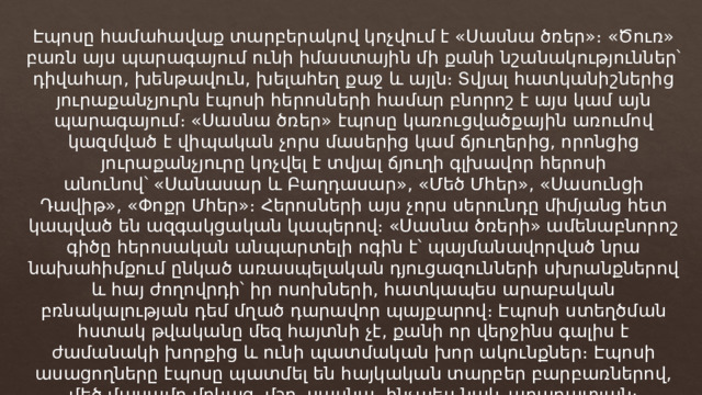 Էպոսը համահավաք տարբերակով կոչվում է «Սասնա ծռեր»։ «Ծուռ» բառն այս պարագայում ունի իմաստային մի քանի նշանակություններ՝ դիվահար, խենթավուն, խելահեղ քաջ և այլն։ Տվյալ հատկանիշներից յուրաքանչյուրն էպոսի հերոսների համար բնորոշ է այս կամ այն պարագայում։ «Սասնա ծռեր» էպոսը կառուցվածքային առումով կազմված է վիպական չորս մասերից կամ ճյուղերից, որոնցից յուրաքանչյուրը կոչվել է տվյալ ճյուղի գլխավոր հերոսի անունով՝ «Սանասար և Բաղդասար», «Մեծ Մհեր», «Սասունցի Դավիթ», «Փոքր Մհեր»։ Հերոսների այս չորս սերունդը միմյանց հետ կապված են ազգակցական կապերով։ «Սասնա ծռերի» ամենաբնորոշ գիծը հերոսական անպարտելի ոգին է՝ պայմանավորված նրա նախահիմքում ընկած առասպելական դյուցազունների սխրանքներով և հայ ժողովրդի՝ իր ոսոխների, հատկապես արաբական բռնակալության դեմ մղած դարավոր պայքարով։ Էպոսի ստեղծման հստակ թվականը մեզ հայտնի չէ, քանի որ վերջինս գալիս է ժամանակի խորքից և ունի պատմական խոր ակունքներ։ Էպոսի ասացողները էպոսը պատմել են հայկական տարբեր բարբառներով, մեծ մասամբ մոկաց, մշո, սասնա, ինչպես նաև արարատյան։ 