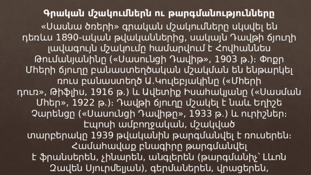 Գրական մշակումներն ու թարգմանությունները «Սասնա ծռերի» գրական մշակումները սկսվել են դեռևս 1890-ական թվականներից, սակայն Դավթի ճյուղի լավագույն մշակումը համարվում է Հովհաննես Թումանյանինը («Սասունցի Դավիթ», 1903 թ.)։ Փոքր Մհերի ճյուղը բանաստեղծական մշակման են ենթարկել ռուս բանաստեղծ Ա.Կուլեբյակինը («Մհերի դուռ», Թիֆլիս, 1916 թ.) և Ավետիք Իսահակյանը («Սասման Մհեր», 1922 թ.)։ Դավթի ճյուղը մշակել է նաև Եղիշե Չարենցը («Սասունցի Դավիթը», 1933 թ.) և ուրիշներ։ Էպոսի ամբողջական, մշակված տարբերակը 1939 թվականին թարգմանվել է ռուսերեն։ Համահավաք բնագիրը թարգմանվել է ֆրանսերեն, չինարեն, անգլերեն (թարգմանիչ՝ Լևոն Զավեն Սյուրմելյան), գերմաներեն, վրացերեն, ադրբեջաներեն և այլ լեզուներով։ 