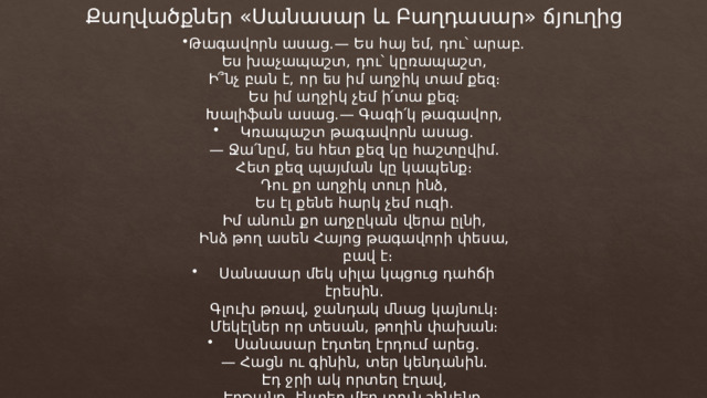 Քաղվածքներ «Սանասար և Բաղդասար» ճյուղից Թագավորն ասաց.— Ես հայ եմ, դու՝ արաբ. Ես խաչապաշտ, դու՝ կըռապաշտ, Ի՞նչ բան է, որ ես իմ աղջիկ տամ քեզ։ Ես իմ աղջիկ չեմ ի՛տա քեզ։ Խալիֆան ասաց.— Գագի՛կ թագավոր, Կռապաշտ թագավորն ասաց. — Ջա՛նըմ, ես հետ քեզ կը հաշտըվիմ. Հետ քեզ պայման կը կապենք։ Դու քո աղջիկ տուր ինձ, Ես էլ քենե հարկ չեմ ուզի. Իմ անուն քո աղջըկան վերա ըլնի, Ինձ թող ասեն Հայոց թագավորի փեսա, բավ է։ Սանասար մեկ սիլա կպցուց դահճի էրեսին. Գլուխ թռավ, ջանդակ մնաց կայնուկ։ Մեկէլներ որ տեսան, թողին փախան։ Սանասար էդտեղ էրդում արեց. — Հացն ու գինին, տեր կենդանին. Էդ ջրի ակ որտեղ էղավ, Էրթանք, էնտեղ մեր տուն շինենք, Էնտեղ, ջրի վերան շենլիք շինենք։ 
