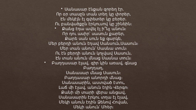 Սանասար էնքան զորեղ էր. Որ օր տասըն տան տեղ կը փորեր, Էն մեկէլն էլ զփետեր կը բերեր. Ու բանվածքըն էրկուսով կը շինեին։ Քանց էդա ավել էլ ի՞նչ անուն։ Որ դու ասիր՝ սասուն քարեր, Քարե սան սուն եք զարկե, Մեր բերդի անուն էդավ Սանսուն,Սասուն։ Մեր տան անուն՝ Սասնա տուն։ Ու էն բերդի անուն կոչվավ Սասուն, Էն տան անուն մնաց Սասնա տուն։ Բաղդասար էլավ, զիր կին առավ, գնաց Բաղդադ, Սանասար մնաց Սասուն։ Բաղդասար անորդի մնաց։ Սանասարին, աստված էտու, Լաճ մի էլավ, անուն էդին Վերգո։ Քանի մի տարի վերա անցավ, Սանասարին էրկու տղա էլ էլավ, Մեկի անուն էդին Ձենով Հովան, Մեկի անուն՝ Մհեր։ 