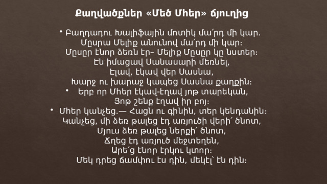 Քաղվածքներ «Մեծ Մհեր» ճյուղից Բաղդադու Խալիֆային մոտիկ մա՛րդ մի կար. Մըսրա Մելիք անունով մա՛րդ մի կար։ Մըսըր էնոր ձեռն էր– Մելիք Մըսըր կը նստեր։ Էն իմացավ Սանասարի մեռնել, Էլավ, էկավ վեր Սասնա, Խարջ ու խարաջ կապեց Սասնա քաղքին։ Երբ որ Մհեր էկավ-էղավ յոթ տարեկան, Յոթ շենք էղավ իր բոյ։ Մհեր կանչեց.— Հացն ու գինին, տեր կենդանին։ Կանչեց, մի ձեռ թալեց էդ առյուծի վերի՛ ծնոտ, Մյուս ձեռ թալեց ներքի՛ ծնոտ, Ճղեց էդ առյուծ մեջտեղեն, Արե՛ց էնոր էրկու կտոր։ Մեկ դրեց ճամփու էս դին, մեկէլ՝ էն դին։ 