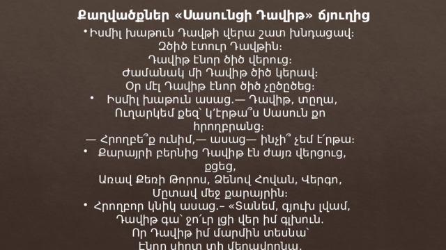 Քաղվածքներ «Սասունցի Դավիթ» ճյուղից Իսմիլ խաթուն Դավթի վերա շատ խնդացավ։ Զծիծ էտուր Դավթին։ Դավիթ էնոր ծիծ վերուց։ Ժամանակ մի Դավիթ ծիծ կերավ։ Օր մէլ Դավիթ էնոր ծիծ չըծըծեց։ Իսմիլ խաթուն ասաց.— Դավիթ, տըղա, Ուղարկեմ քեզ՝ կ’էրթա՞ս Սասուն քո հրողբրանց։ — Հրողբե՞ք ունիմ,— ասաց— ինչի՞ չեմ է՛րթա։ Քարայրի բերնից Դավիթ էն ժայռ վերցուց, քցեց, Առավ Քեռի Թորոս, Ձենով Հովան, Վերգո, Մըտավ մեջ քարայրին։ Հրողբոր կնիկ ասաց.– «Տանեմ, գյուխ լվամ, Դավիթ գա՝ ջո՛ւր լցի վեր իմ գլխուն. Որ Դավիթ իմ մարմին տեսնա՝ Էնոր սիրտ տի մեղավորնա, Տի գա հետ իմ ձեռաց»։ 