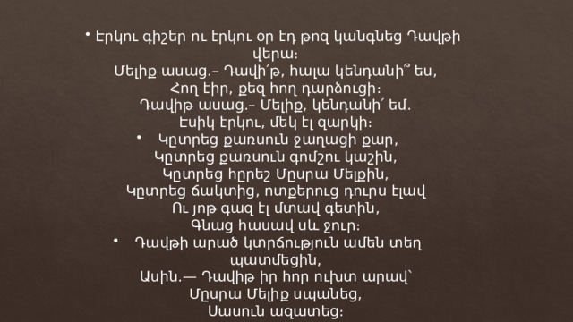 Էրկու գիշեր ու էրկու օր էդ թոզ կանգնեց Դավթի վերա։ Մելիք ասաց.– Դավի՛թ, հալա կենդանի՞ ես, Հող էիր, քեզ հող դարձուցի։ Դավիթ ասաց.– Մելիք, կենդանի՛ եմ. Էսիկ էրկու, մեկ էլ զարկի։ Կըտրեց քառսուն ջաղացի քար, Կըտրեց քառսուն գոմշու կաշին, Կըտրեց հըրեշ Մըսրա Մելքին, Կըտրեց ճակտից, ոտքերուց դուրս էլավ Ու յոթ գազ էլ մտավ գետին, Գնաց հասավ սև ջուր։ Դավթի արած կտրճություն ամեն տեղ պատմեցին, Ասին.— Դավիթ իր հոր ուխտ արավ՝ Մըսրա Մելիք սպանեց, Սասուն ազատեց։ 