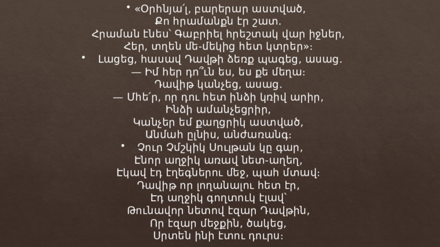 «Օրհնյա՛լ, բարերար աստված, Քո հրամանքն էր շատ. Հրաման էնես՝ Գաբրիել հրեշտակ վար իջներ, Հեր, տղեն մե-մեկից հետ կտրեր»։ Լացեց, հասավ Դավթի ձեռք պագեց, ասաց. — Իմ հեր դո՞ւն ես, ես քե մեղա։ Դավիթ կանչեց, ասաց. — Մհե՛ր, որ դու հետ ինձի կռիվ արիր, Ինձի ամանչեցրիր, Կանչեր եմ քաղցրիկ աստված, Անմահ ըլնիս, անժառանգ։ Չուր Չմշկիկ Սուլթան կը գար, Էնոր աղջիկ առավ նետ-աղեղ, Էկավ էդ էղեգներու մեջ, պահ մտավ։ Դավիթ որ լողանալու հետ էր, Էդ աղջիկ գողտուկ էլավ՝ Թունավոր նետով էզար Դավթին, Որ էզար մեջքին, ծակեց, Սրտեն ինի էտու դուրս։ 