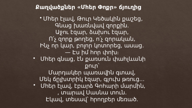 Քաղվածքներ «Մհեր Փոքր» ճյուղից Մհեր էլավ, Թուր Կեծակին քաշեց, Գնաց խառնվավ զորքին. Աջու էզար, ձախու էզար, Ո՛չ զորք թողեց, ո՛չ զորական, Ինչ որ կար, բոլոր կոտորեց, ասաց. — Էս իմ հոր փոխ։ Մհեր գնաց, էն քառսուն փահլևանի քուր՝ Մարդակեր պառավին գտավ, Մեկ ճըլխտրիկ էզար, գլուխ թռուց... Մհեր էլավ, էբարձ Գոհարի մարմին, , տարավ Սասնա տուն. Էկավ, տեսավ՝ հրողբեր մեռած. 