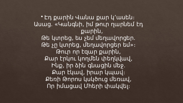 Էդ քարին Վանա քար կ’ասեն։ Ասաց. «Կանգնի, իմ թուր ղարնեմ էդ քարին, Թե կտրեց, ես չեմ մեղավորցեր. Թե չը կտրեց, մեղավորցեր եմ»։ Թուր որ էզար քարին, Քար էրկու կողմեն փեղկվավ, Ինք, իր ձին գնացին մեջ. Քար էկավ, իրար կպավ։ Քեռի Թորոս կսկծուց մեռավ, Որ իմացավ Մհերի փակվել։ 