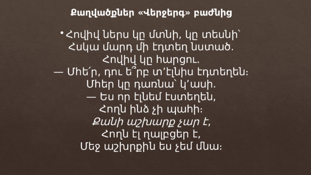 Քաղվածքներ «Վերջերգ» բաժնից Հովիվ ներս կը մտնի, կը տեսնի՝ Հսկա մարդ մի էդտեղ նստած. Հովիվ կը հարցու. — Մհե՛ր, դու ե՞րբ տ’էլնիս էդտեղեն։ Մհեր կը դառնա՝ կ’ասի. — Ես որ էլնեմ էստեղեն, Հողն ինձ չի պահի։ Քանի աշխարք չար է , Հողն էլ ղալբցեր է, Մեջ աշխրքին ես չեմ մնա։ 