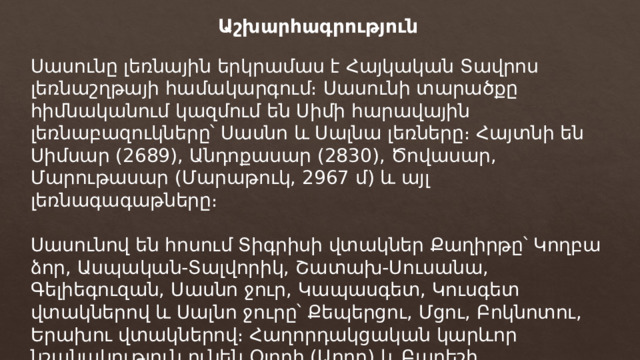 Աշխարհագրություն Սասունը լեռնային երկրամաս է Հայկական Տավրոս լեռնաշղթայի համակարգում։ Սասունի տարածքը հիմնականում կազմում են Սիմի հարավային լեռնաբազուկները՝ Սասնո և Սալնա լեռները։ Հայտնի են Սիմսար (2689), Անդոքասար (2830), Ծովասար, Մարութասար (Մարաթուկ, 2967 մ) և այլ լեռնագագաթները։ Սասունով են հոսում Տիգրիսի վտակներ Քաղիրթը՝ Կողբա ձոր, Ասպական-Տալվորիկ, Շատախ-Սուսանա, Գելիեգուզան, Սասնո ջուր, Կապասգետ, Կուսգետ վտակներով և Սալնո ջուրը՝ Քեպերցու, Մցու, Բոկնոտու, Երախու վտակներով։ Հաղորդակցական կարևոր նշանակություն ունեն Օլորի (Աղոր) և Բաղեշի (Զորապահակ) լեռնանցքները։ 