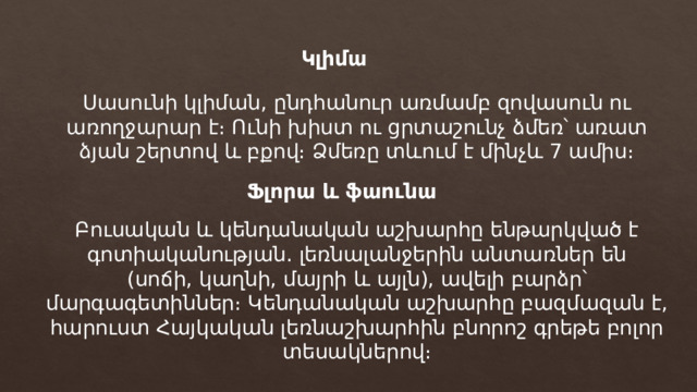 Կլիմա Սասունի կլիման, ընդհանուր առմամբ զովասուն ու առողջարար է։ Ունի խիստ ու ցրտաշունչ ձմեռ՝ առատ ձյան շերտով և բքով։ Ձմեռը տևում է մինչև 7 ամիս։ Ֆլորա և ֆաունա Բուսական և կենդանական աշխարհը ենթարկված է գոտիականության․ լեռնալանջերին անտառներ են (սոճի, կաղնի, մայրի և այլն), ավելի բարձր՝ մարգագետիններ։ Կենդանական աշխարհը բազմազան է, հարուստ Հայկական լեռնաշխարհին բնորոշ գրեթե բոլոր տեսակներով։ 
