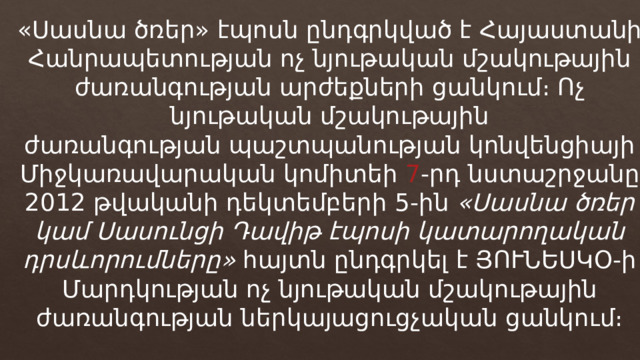 «Սասնա ծռեր» էպոսն ընդգրկված է Հայաստանի Հանրապետության ոչ նյութական մշակութային ժառանգության արժեքների ցանկում։ Ոչ նյութական մշակութային ժառանգության պաշտպանության կոնվենցիայի Միջկառավարական կոմիտեի  7 -րդ նստաշրջանը 2012 թվականի դեկտեմբերի 5-ին  «Սասնա ծռեր կամ Սասունցի Դավիթ էպոսի կատարողական դրսևորումները»  հայտն ընդգրկել է ՅՈՒՆԵՍԿՕ-ի Մարդկության ոչ նյութական մշակութային ժառանգության ներկայացուցչական ցանկում։ 