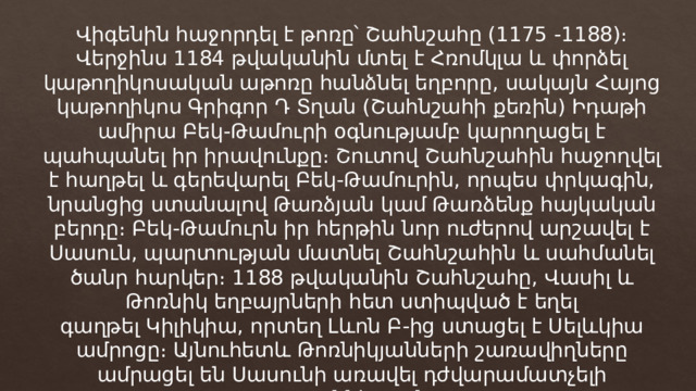 Վիգենին հաջորդել է թոռը՝ Շահնշահը (1175 -1188)։ Վերջինս 1184 թվականին մտել է Հռոմկլա և փորձել կաթողիկոսական աթոռը հանձնել եղբորը, սակայն Հայոց կաթողիկոս Գրիգոր Դ Տղան (Շահնշահի քեռին) Իդաթի ամիրա Բեկ-Թամուրի օգնությամբ կարողացել է պահպանել իր իրավունքը։ Շուտով Շահնշահին հաջողվել է հաղթել և գերեվարել Բեկ-Թամուրին, որպես փրկագին, նրանցից ստանալով Թառձյան կամ Թառձենք հայկական բերդը։ Բեկ-Թամուրն իր հերթին նոր ուժերով արշավել է Սասուն, պարտության մատնել Շահնշահին և սահմանել ծանր հարկեր։ 1188 թվականին Շահնշահը, Վասիլ և Թոռնիկ եղբայրների հետ ստիպված է եղել գաղթել Կիլիկիա, որտեղ Լևոն Բ-ից ստացել է Սելևկիա ամրոցը։ Այնուհետև Թոռնիկյանների շառավիղները ամրացել են Սասունի առավել դժվարամատչելի շրջաններում։ 