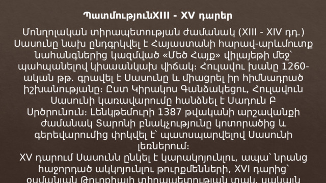 XIII - XV դարեր Պատմություն Մոնղոլական տիրապետության ժամանակ (XIII - XIV դդ․) Սասունը նախ ընդգրկվել է Հայաստանի հարավ-արևմուտք նահանգներից կազմված «Մեծ Հայք» վիլայեթի մեջ՝ պահպանելով կիսաանկախ վիճակ։ Հուլավու խանը 1260-ական թթ․ գրավել է Սասունը և միացրել իր հիմնադրած իշխանությանը։ Ըստ Կիրակոս Գանձակեցու, Հուլավուն Սասունի կառավարումը հանձնել է Սադուն Բ Սրծրունուն։ Լենկթեմուրի 1387 թվականի արշավանքի ժամանակ Տարոնի բնակչությունը կոտորածից և գերեվարումից փրկվել է՝ պատսպարվելով Սասունի լեռներում։ XV դարում Սասունն ընկել է կարակոյունլու, ապա՝ նրանց հաջորդած ակկոյունլու թուրքմենների, XVI դարից՝ օսմանյան Թուրքիայի տիրապետության տակ, սակայն պահպանելով իր կիսաանկախ վիճակը։ 